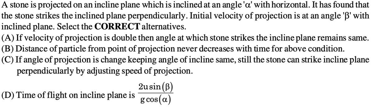 A stone is projected on an incline plane which is inclined at an angle'a' with horizontal. It has found that
the stone strikes the inclined plane perpendicularly. Initial velocity of projection is at an angle 'B' with
inclined plane. Select the CORRECT alternatives.
(A) If velocity of projection is double then angle at which stone strikes the incline plane remains same.
(B) Distance of particle from point of projection never decreases with time for above condition.
(C) If angle of projection is change keeping angle of incline same, still the stone can strike incline plane
perpendicularly by adjusting speed of projection.
2usin (B)
g cos(a)
(D) Time of flight on incline plane is
