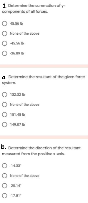 1. Determine the summation of y-
components of all forces.
45.56 Ib
None of the above
O -45.56 Ib
O -36.89 ib
a. Determine the resultant of the given force
system.
132.32 Ib
None of the above
151.45 Ib
O 149.07 Ib
b. Determine the direction of the resultant
measured from the positive x-axis.
-14.33
O None of the above
O 20.14
O -17.51
