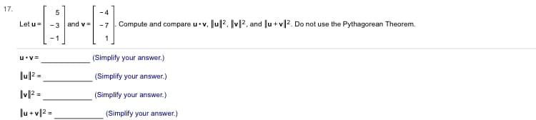 ### Vector Problem

Given two vectors:
\[ \mathbf{u} = \begin{pmatrix} 5 \\ -3 \\ -1 \end{pmatrix} \]
\[ \mathbf{v} = \begin{pmatrix} -4 \\ -7 \\ 1 \end{pmatrix} \]

**Task:** Compute and compare \(\mathbf{u} \cdot \mathbf{v}\), \(\|\mathbf{u}\|^2\), \(\|\mathbf{v}\|^2\), and \(\|\mathbf{u} + \mathbf{v}\|^2\). Do not use the Pythagorean Theorem.

**Calculations:**

1. **Dot Product (\(\mathbf{u} \cdot \mathbf{v}\))**
\[ \mathbf{u} \cdot \mathbf{v} = \_\_\_\_\_\_\_\_ \quad \text{(Simplify your answer.)} \]

2. **Magnitude Squared of \(\mathbf{u}\) (\(\|\mathbf{u}\|^2\))**
\[ \|\mathbf{u}\|^2 = \_\_\_\_\_\_\_\_ \quad \text{(Simplify your answer.)} \]

3. **Magnitude Squared of \(\mathbf{v}\) (\(\|\mathbf{v}\|^2\))**
\[ \|\mathbf{v}\|^2 = \_\_\_\_\_\_\_\_ \quad \text{(Simplify your answer.)} \]

4. **Magnitude Squared of \(\mathbf{u} + \mathbf{v}\) (\(\|\mathbf{u} + \mathbf{v}\|^2\))**
\[ \|\mathbf{u} + \mathbf{v}\|^2 = \_\_\_\_\_\_\_\_ \quad \text{(Simplify your answer.)} \]