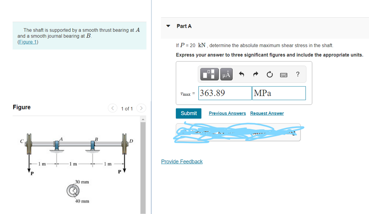 Part A
The shaft is supported by a smooth thrust bearing at A
and a smooth journal bearing at B.
(Figure 1)
If P = 20 kN , determine the absolute maximum shear stress in the shaft.
Express your answer to three significant figures and include the appropriate units.
HA
?
Tmax = 363.89
|MPa
Figure
1 of 1
Submit
Previous Answers Request Answer
Provide Feedback
1 m
1m
1m
30 mm
40 mm
