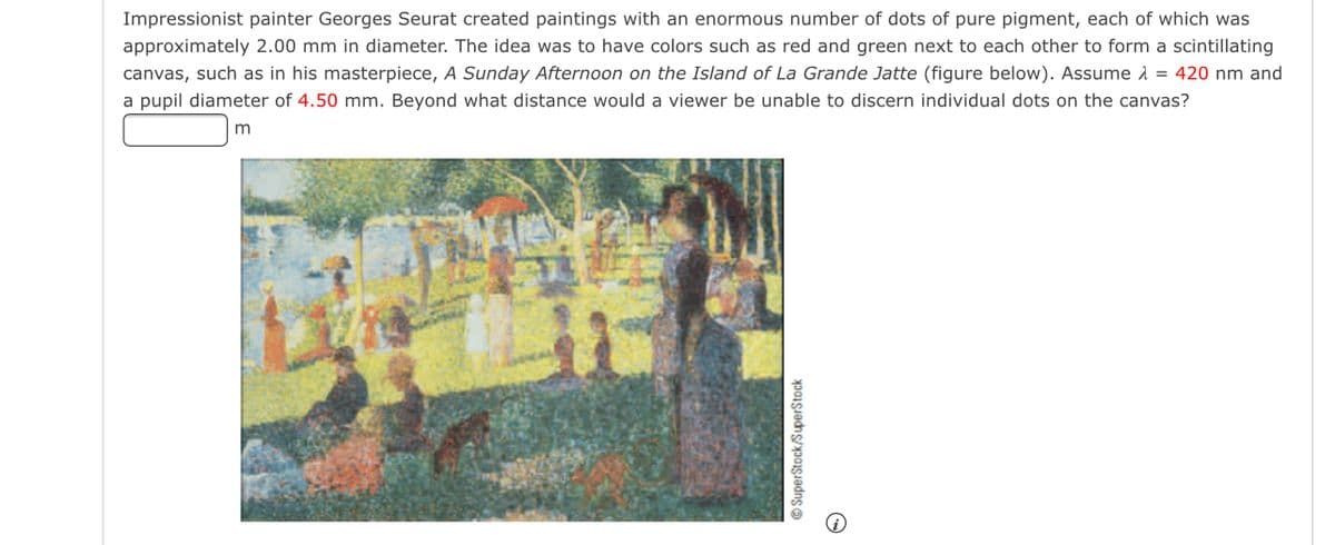 ### Understanding Pointillism: Georges Seurat's Technique

**Impressionist painter Georges Seurat** created paintings with an enormous number of dots of pure pigment, each of which was approximately 2.00 mm in diameter. The idea was to have colors such as red and green next to each other to form a scintillating canvas, such as in his masterpiece, *A Sunday Afternoon on the Island of La Grande Jatte* (figure below). Assume λ = 420 nm and a pupil diameter of 4.50 mm. Beyond what distance would a viewer be unable to discern individual dots on the canvas?

**Answer**: ______ m

![Seurat's Painting](path/to/image.jpg)

This section is a part of a study examining the science behind artistic techniques, specifically Georges Seurat's use of pointillism. In this method, tiny dots of color are applied in patterns to form an image. The interplay of these dots is what produces the vibrant visual effects seen in his works.

For this exercise, we are asked to calculate the distance beyond which a viewer can no longer discern individual dots on the canvas, given the detailed parameters provided. 

---

### Image Description

The image depicts Seurat’s famous painting *A Sunday Afternoon on the Island of La Grande Jatte*. The painting showcases numerous dots of color that create the entire scene. This method of placing dots of color in close proximity allows the eye to blend the colors from a distance, which is a key aspect of the Pointillism technique.

---

### Explanation of the Artistic Technique:
- **Pointillism**: A painting technique developed by Georges Seurat and Paul Signac in the late 1880s. It involves placing small, distinct dots of color in patterns to form an image.
- **Color Mixing**: Unlike traditional blending which mixes colors physically, in Pointillism, colors blend optically. When viewed from a distance, dots of pure color seem to merge and form intermediate shades.

### Further Reading and Exploration:
To delve deeper into the mathematical and optical principles behind Pointillism, you might explore subjects such as the physics of light, color theory, and human visual perception. Understanding these concepts can enrich your appreciation of the intricate techniques used by artists like Georges Seurat.