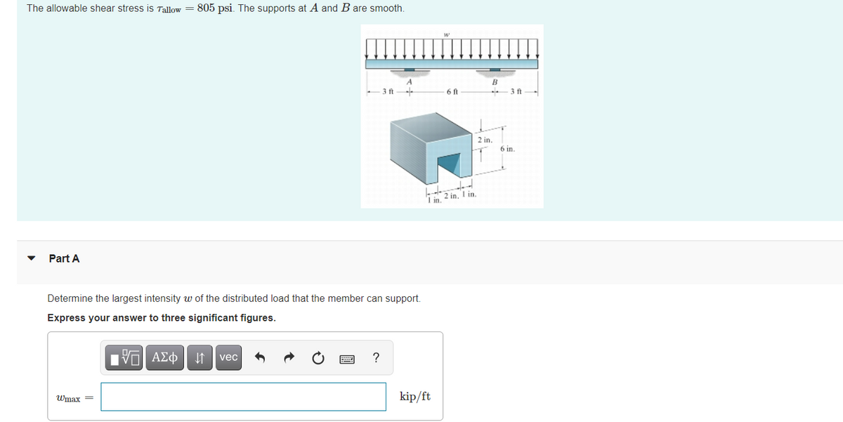 The allowable shear stress is Tallow
805 psi. The supports at A and B are smooth.
-3 ft
6 ft
- 3 ft.
2 in.
6 in.
I in. 2 in. I in.
Part A
Determine the largest intensity w of the distributed load that the member can support.
Express your answer to three significant figures.
vec
Wmax =
kip/ft
