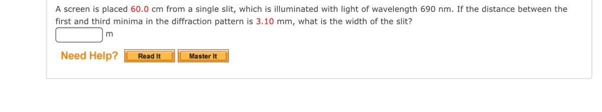 **Diffraction Pattern Problem**

**Problem Statement:**

A screen is placed 60.0 cm from a single slit, which is illuminated with light of wavelength 690 nm. If the distance between the first and third minima in the diffraction pattern is 3.10 mm, what is the width of the slit?

[Answer Box: Blank]

**Need Help?**  
[Read It] [Master It]

(Note: There is no graph or diagram associated with this problem provided in the image.)