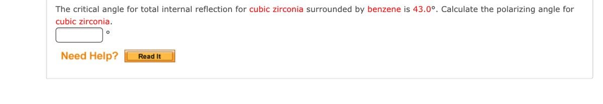 The critical angle for total internal reflection for cubic zirconia surrounded by benzene is 43.0°. Calculate the polarizing angle for
cubic zirconia.
Need Help?
Read It
