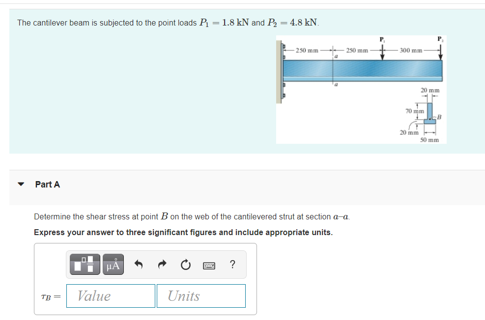 The cantilever beam is subjected to the point loads P = 1.8 kN and P, = 4.8 kN.
P.
250 mm
250 mm
a
300 mm
20 mm
70 mm
B
20 mm
50 mm
Part A
Determine the shear stress at point B on the web of the cantilevered strut at section a-a.
Express your answer to three significant figures and include appropriate units.
HÀ
?
Value
Units
TB =
