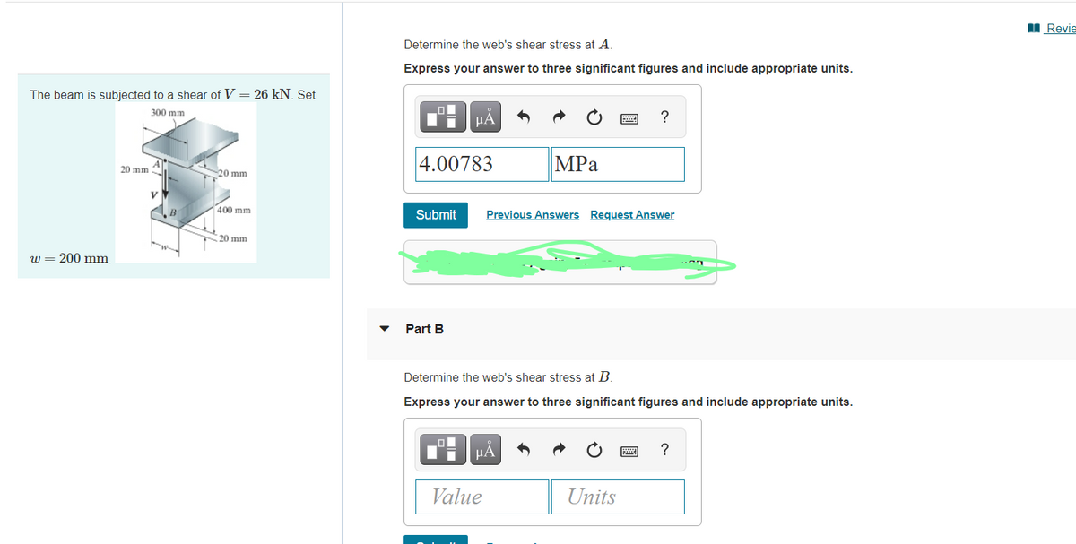 I Revie
Determine the web's shear stress at A.
Express your answer to three significant figures and include appropriate units.
The beam is subjected to a shear of V = 26 kN. Set
300 mm
HA
4.00783
MPа
20 mm
-20 mm
400 mm
B
Submit
Previous Answers Request Answer
20 mm
w
w = 200 mm
Part B
Determine the web's shear stress at B.
Express your answer to three significant figures and include appropriate units.
HA
?
Value
Units
