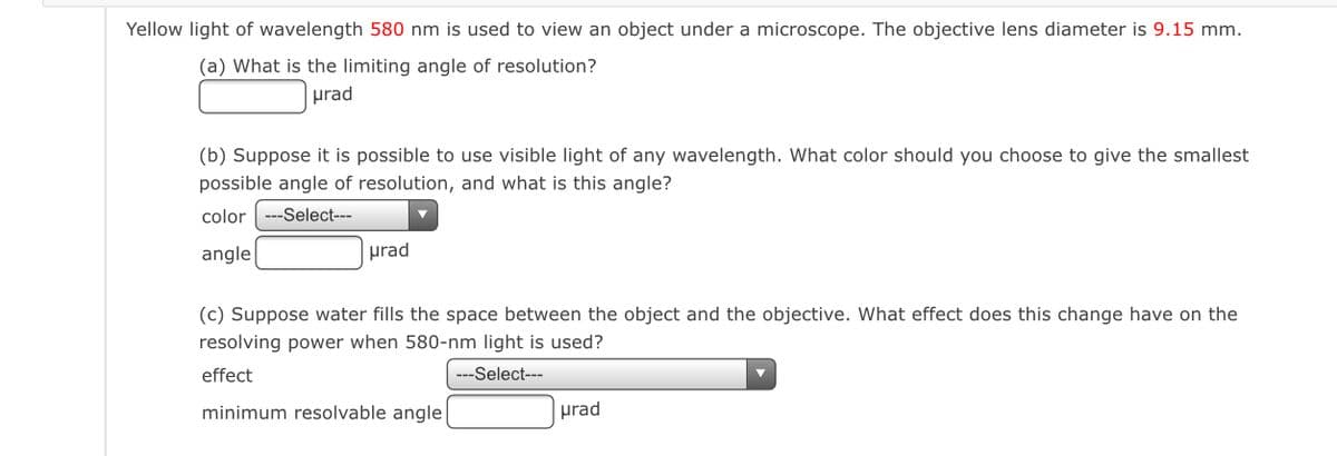 Yellow light of wavelength 580 nm is used to view an object under a microscope. The objective lens diameter is 9.15 mm.
(a) What is the limiting angle of resolution?
prad
(b) Suppose it is possible to use visible light of any wavelength. What color should you choose to give the smallest
possible angle of resolution, and what is this angle?
color ---Select---
angle
prad
(c) Suppose water fills the space between the object and the objective. What effect does this change have on the
resolving power when 580-nm light is used?
effect
---Select---
minimum resolvable angle
prad
