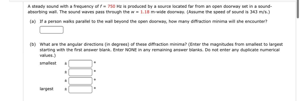 ### Sound Diffraction Through an Open Doorway

#### Problem Statement

A steady sound with a frequency of \( f = 750 \) Hz is produced by a source located far from an open doorway set in a sound-absorbing wall. The sound waves pass through the \( w = 1.18 \) m-wide doorway. (Assume the speed of sound is 343 m/s.)

**(a)** If a person walks parallel to the wall beyond the open doorway, how many diffraction minima will she encounter?

[Answer Text Box]

**(b)** What are the angular directions (in degrees) of these diffraction minima? (Enter the magnitudes from smallest to largest, starting with the first answer blank. Enter NONE in any remaining answer blanks. Do not enter any duplicate numerical values.)

| smallest \( \pm \) | [Answer Text Box]° |
|-------------------------|-------------------------------|

| \( \pm \) | [Answer Text Box]° |
|-------------------------|-------------------------------|

| \( \pm \) | [Answer Text Box]° |
|-------------------------|-------------------------------|

| largest \( \pm \) | [Answer Text Box]° |
|-------------------------|-------------------------------|

#### Explanation:

When sound waves encounter an obstacle, such as the edges of an open doorway, they bend around the edges and create a diffraction pattern. The minima in this pattern can be determined by the angle \( \theta \) where destructive interference occurs.

For a doorway of width \( w \):

\[ \sin(\theta) = \frac{m \lambda}{w} \]

where \( \lambda \) is the wavelength of the sound and \( m \) is the order of the minimum ( \( m = \pm 1, \pm 2, \pm 3, \ldots \)).

Given:
- Frequency, \( f = 750 \) Hz
- Speed of sound, \( v = 343 \) m/s
- Door width, \( w = 1.18 \) m

Calculate the wavelength:
\[ \lambda = \frac{v}{f} \]
\[ \lambda = \frac{343 \, \text{m/s}}{750 \, \text{Hz}} \]
\[ \lambda \approx 0.457 \, \text{m} \]

By substituting the values into the interference condition, diffraction minima angles can be calculated.

This forms the