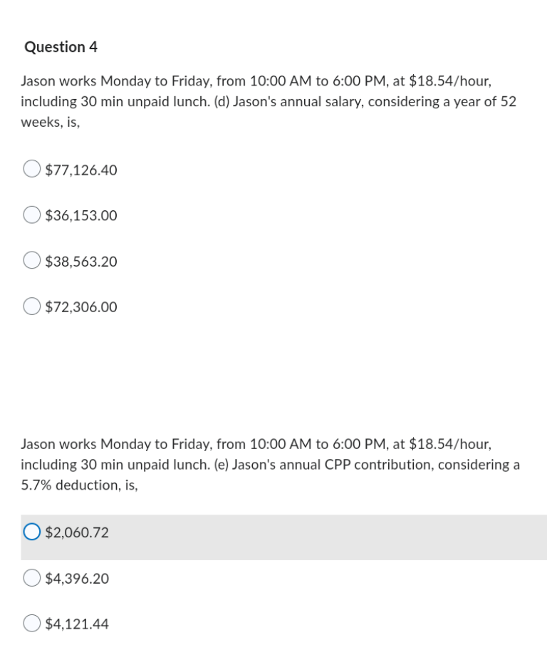 Question 4
Jason works Monday to Friday, from 10:00 AM to 6:00 PM, at $18.54/hour,
including 30 min unpaid lunch. (d) Jason's annual salary, considering a year of 52
weeks, is,
$77,126.40
$36,153.00
$38,563.20
$72,306.00
Jason works Monday to Friday, from 10:00 AM to 6:00 PM, at $18.54/hour,
including 30 min unpaid lunch. (e) Jason's annual CPP contribution, considering a
5.7% deduction, is,
O $2,060.72
$4,396.20
$4,121.44