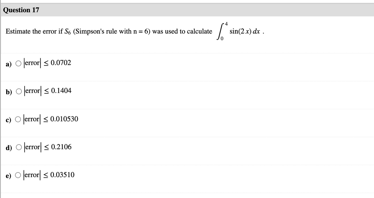 Question 17
4
Estimate the error if S6 (Simpson's rule with n = 6) was used to calculate
sin(2 x) dx .
a) O lerror| < 0.0702
b) O error < 0.1404
c) O error < 0.010530
d) O lerror| < 0.2106
e) O error < 0.03510
