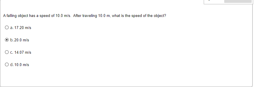 A falling object has a speed of 10.0 m/s. After traveling 10.0 m, what is the speed of the object?
O a. 17.20 m/s
O b.20.0 m/s
O c. 14.07 m/s
O d. 10.0 m/s