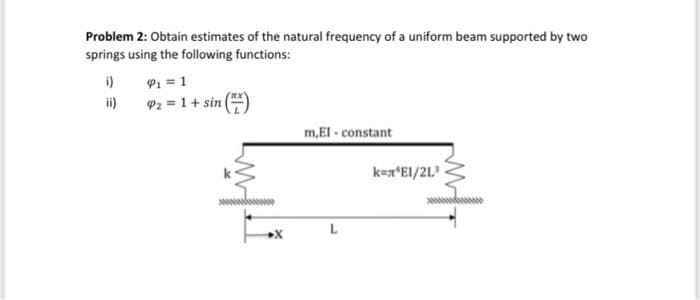 Problem 2: Obtain estimates of the natural frequency of a uniform beam supported by two
springs using the following functions:
P1 = 1
92 = 1+ sin
i)
ii)
m,El - constant
k=x*EI/2L.
