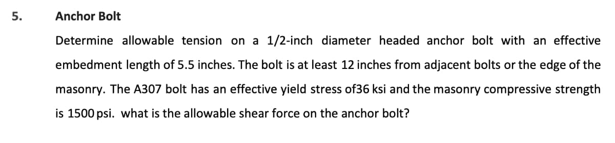 5.
Anchor Bolt
Determine allowable tension on a 1/2-inch diameter headed anchor bolt with an effective
embedment length of 5.5 inches. The bolt is at least 12 inches from adjacent bolts or the edge of the
masonry. The A307 bolt has an effective yield stress of36 ksi and the masonry compressive strength
is 1500 psi. what is the allowable shear force on the anchor bolt?
