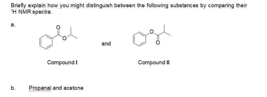 Briefly explain how you might distinguish between the following substances by comparing their
1H NMR spectra.
а.
and
Compound I
Compound II
b.
Propanal and acetone
