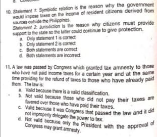 d. Not valid because only the President with the approval of
c Valid becauseit was Congress that passed the law and it did
10. Statement 1: Symbiotic relation is the reason why the government
would impose taxes on the income of resident citizens derived from
sources outside the Philippines.
Statement 2 Jurisdiction is the reason why citizens must provide
support to the state so the latter could continue to give protection.
a. Only statement 1 is correct
b. Only statement 2 is correct
C. Both statements are correct
d. Both statements are incorrect
11. A law was passed by Congress which granted tax amnesty to those
who have not paid income taxes for a certain year and at the same
fime providing for the refund of taxes to those who have already paid
them. The law is
a. Vald because there is a valid classification.
b. Not valid because those who did not pay their taxes a
favored over those who have paid their taxes.
e Valid because it was Congress that passed the law and
not improperly delegate the power to tax.
d. Not valid because only the President with the approva
Congress may grant amnesty.
