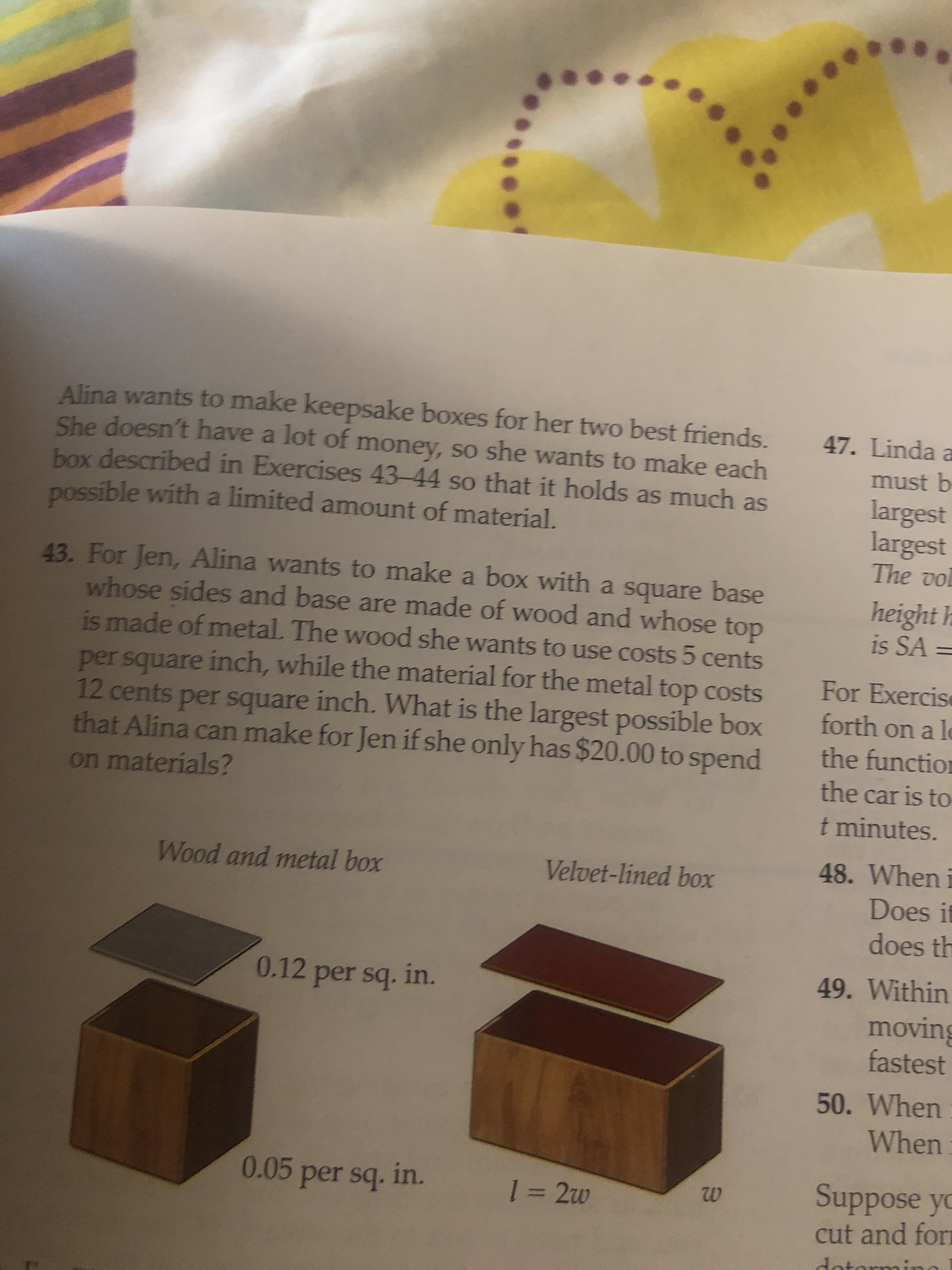 43. For Jen, Alina wants to make a box with a square base
whose sides and base are made of wood and whose top
is made of metal. The wood she wants to use costs 5 cents
per square inch, while the material for the metal top costs
12 cents per square inch. What is the largest possible box
that Alina can make for Jen if she only has $20.00 to spend
on materials?
