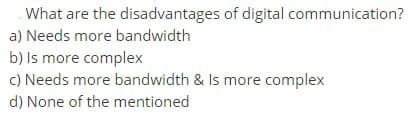 What are the disadvantages of digital communication?
a) Needs more bandwidth
b) Is more complex
c) Needs more bandwidth & Is more complex
d) None of the mentioned
