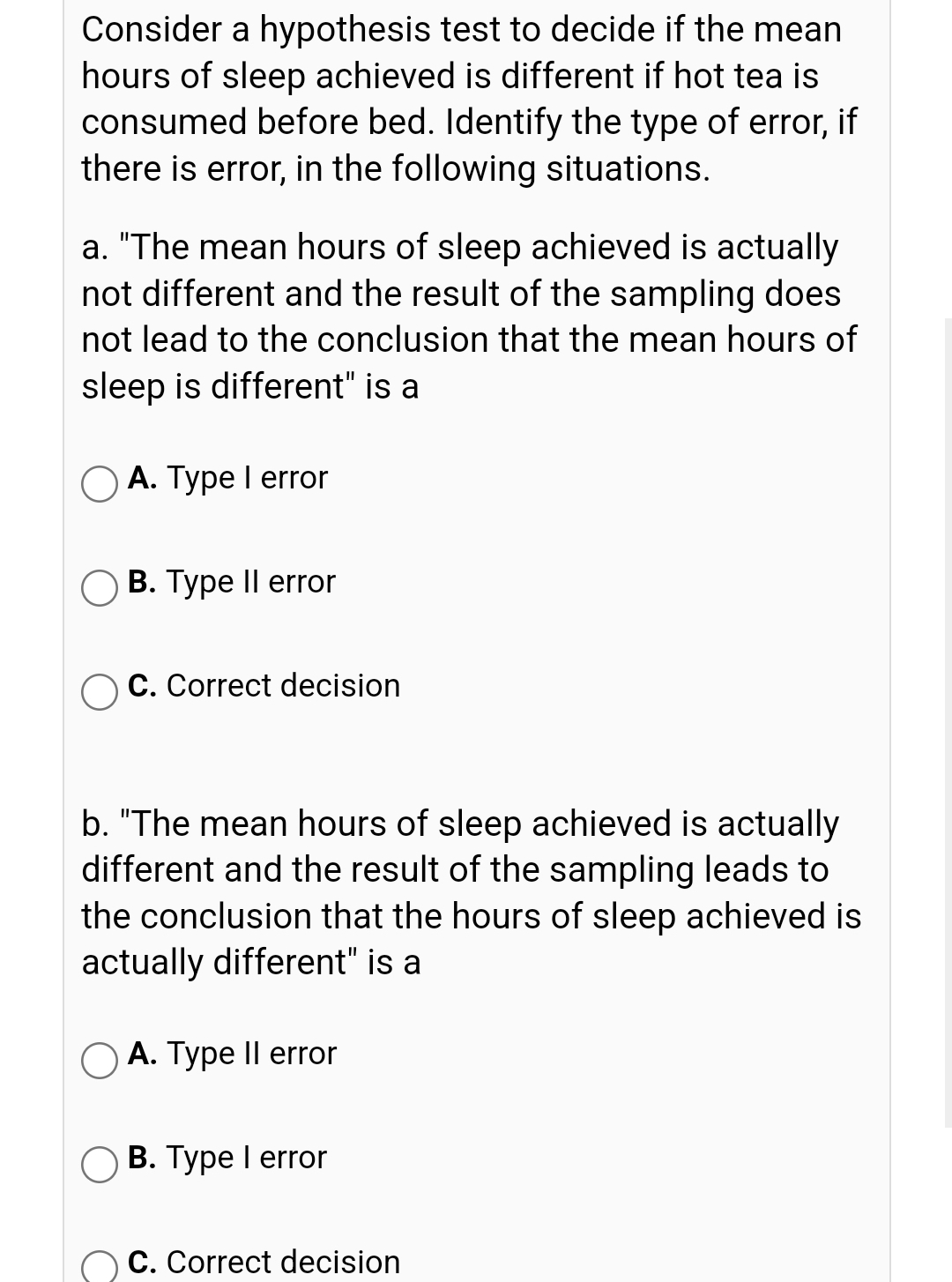 Consider a hypothesis test to decide if the mean
hours of sleep achieved is different if hot tea is
consumed before bed. Identify the type of error, if
there is error, in the following situations.
a. "The mean hours of sleep achieved is actually
not different and the result of the sampling does
not lead to the conclusion that the mean hours of
sleep is different" is a
A. Type I error
О В. Туре II error
C. Correct decision
b. "The mean hours of sleep achieved is actually
different and the result of the sampling leads to
the conclusion that the hours of sleep achieved is
actually different" is a
A. Type Il error
B. Type I error
C. Correct decision
