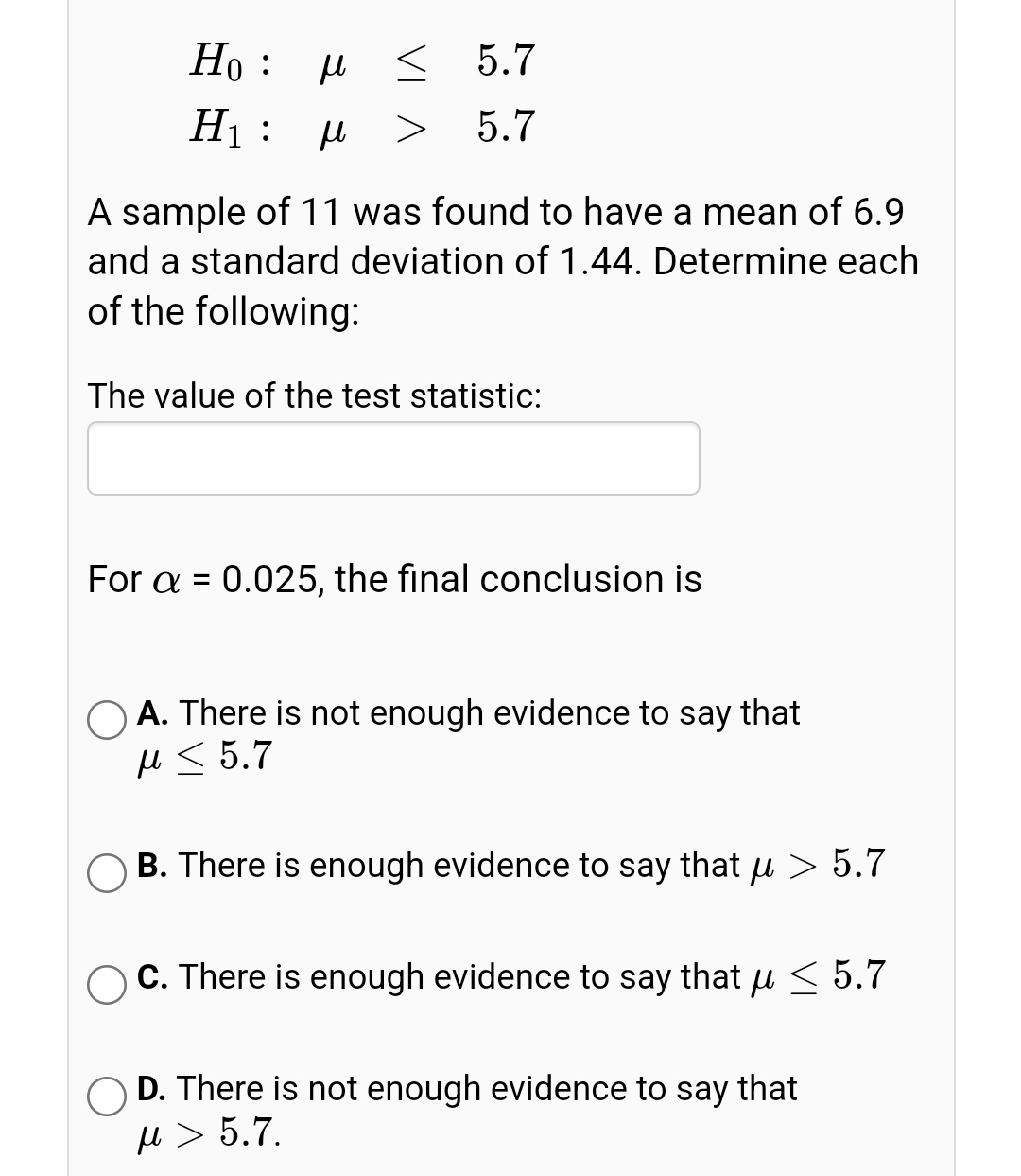 Но : и
< 5.7
H :
5.7
A sample of 11 was found to have a mean of 6.9
and a standard deviation of 1.44. Determine each
of the following:
The value of the test statistic:
For a =
0.025, the final conclusion is
O A. There is not enough evidence to say that
H < 5.7
B. There is enough evidence to say that u > 5.7
C. There is enough evidence to say that u < 5.7
O D. There is not enough evidence to say that
e > 5.7.
