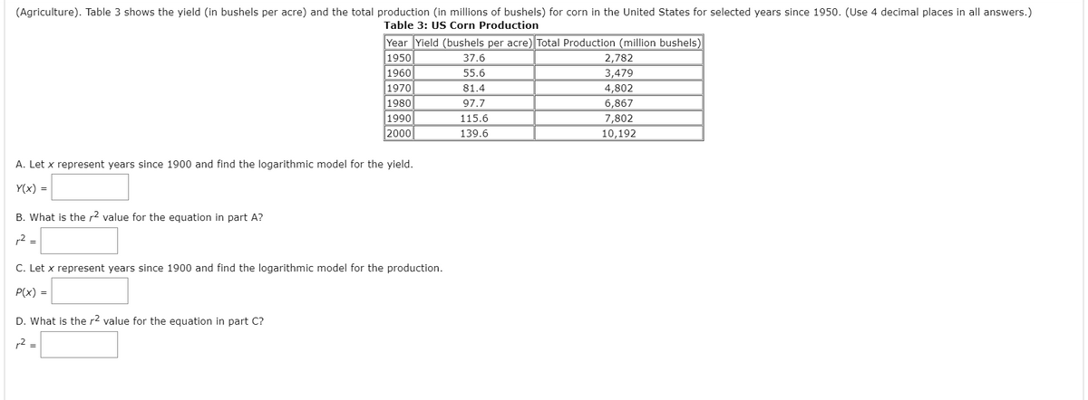 **Table 3: US Corn Production**

This table displays data on corn yield and total production in the United States for selected years since 1950.

| Year | Yield (bushels per acre) | Total Production (million bushels) |
|------|--------------------------|-------------------------------------|
| 1950 | 37.6                     | 2,782                               |
| 1960 | 55.6                     | 3,479                               |
| 1970 | 81.4                     | 4,802                               |
| 1980 | 97.7                     | 6,867                               |
| 1990 | 115.6                    | 7,802                               |
| 2000 | 139.6                    | 10,192                              |

**Tasks:**

A. Let \( x \) represent years since 1900 and find the logarithmic model for the yield.
\[ Y(x) = \_\_\_\_ \]

B. What is the \( r^2 \) value for the equation in part A?
\[ r^2 = \_\_\_\_ \]

C. Let \( x \) represent years since 1900 and find the logarithmic model for the production.
\[ P(x) = \_\_\_\_ \]

D. What is the \( r^2 \) value for the equation in part C?
\[ r^2 = \_\_\_\_ \]