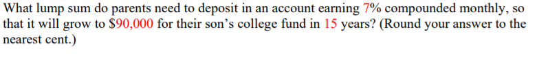 What lump sum do parents need to deposit in an account earning 7% compounded monthly, so
that it will grow to $90,000 for their son's college fund in 15 years? (Round your answer to the
nearest cent.)
