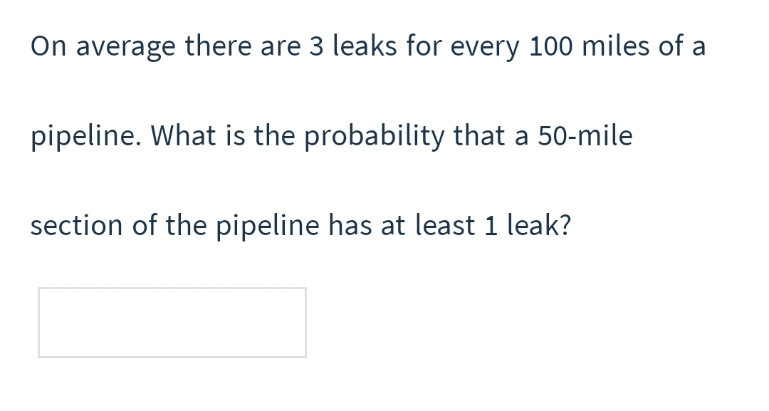 On average there are 3 leaks for every 100 miles of a
pipeline. What is the probability that a 50-mile
section of the pipeline has at least 1 leak?
