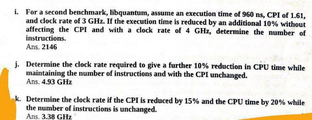 i. For a second benchmark, libquantum, assume an execution time of 960 ns, CPI of 1.61,
and clock rate of 3 GHz. If the execution time is reduced by an additional 10% without
affecting the CPI and with a clock rate of 4 GHz, determine the number of
instructions.
Ans. 2146
j. Determine the clock rate required to give a further 10% reduction in CPU time while
maintaining the number of instructions and with the CPI unchanged.
Ans. 4.93 GHz
k. Determine the clock rate if the CPI is reduced by 15% and the CPU time by 20% while
the number of instructions is unchanged.
Ans. 3.38 GHz