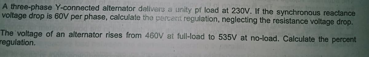 A three-phase Y-connected alternator delivers a unity pf load at 230V. If the synchronous reactance
voltage drop is 60V per phase, calculate the ercent regulation, neglecting the resistance voltage drop.
The voltage of an alternator rises from 460V at full-load to 535V at no-load. Calculate the percent
regulation.
