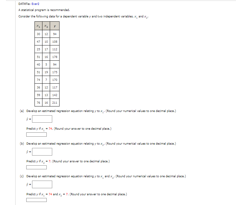 DATAfile: Exer2
A statistical program is recommended.
Consider the following data for a dependent variable y and two independent variables, x, and x₂.
30
47 10 108
25
51
40
51
74
12 94
17 112
59
16 178
in
5 94
19 175
7 170
36 12
117
13 142
76 16 211
(a) Develop an estimated regression equation relating y tox₁. (Round your numerical values to one decimal place.)
ŷ =
Predict y if x = 74. (Round your answer to one decimal place.)
(b) Develop an estimated regression equation relating y to x₂. (Round your numerical values to one decimal place.)
ŷ =
Predict y if x₂ = 7. (Round your answer to one decimal place.)
(c) Develop an estimated regression equation relating y to x, and x₂. (Round your numerical values to one decimal place.)
ŷ =
Predict y if x₁ = 74 and x₂ = 7. (Round your answer to one decimal place.)