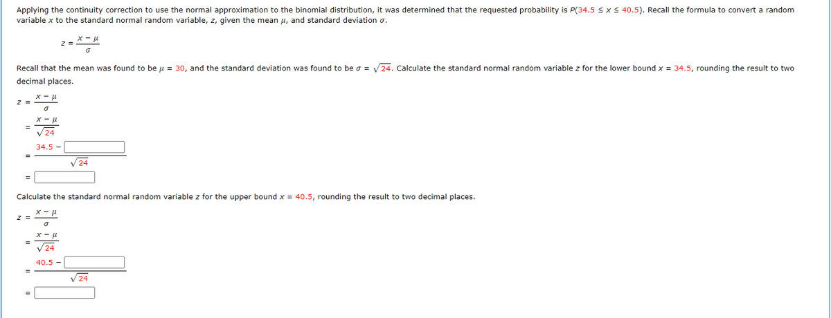 Applying the continuity correction to use the normal approximation to the binomial distribution, it was determined that the requested probability is P(34.5 ≤ x ≤ 40.5). Recall the formula to convert a random
variable x to the standard normal random variable, z, given the mean μ, and standard deviation o.
7 =
Recall that the mean was found to be μ = 30, and the standard deviation was found to be o = √24. Calculate the standard normal random variable z for the lower bound x = 34.5, rounding the result to two
decimal places.
=
Z =
z =
x-μ
σ
x-μ
√24
34.5
=
х-м
o
Calculate the standard normal random variable z for the upper bound x = 40.5, rounding the result to two decimal places.
x-μ
J
x-μ
√24
40.5 -
√24
√24