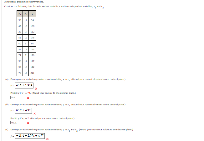 A statistical program is recommended.
Consider the following data for a dependent variable y and two independent variables, x, and x
X1 X2 y
30
12 94
47 10 108
25
51
17 112
16 178
40 5 94
51 19 175
74 7 170
36 12 117
76
59 13 142
16 211
(a) Develop an estimated regression equation relating y tox.. (Round your numerical values to one decimal place.)
ŷ= 45.1 +1.974
X
Predict y if x₂ - 74. (Round your answer to one decimal place.)
59.2
x
(b) Develop an estimated regression equation relating y tox₂. (Round your numerical values to one decimal place.)
9-85.2 +4.37
X
Predict y if x₂-7. (Round your answer to one decimal place.)
115.3.
x
(c) Develop an estimated regression equation relating y tox, and x₂ (Round your numerical values to one decimal place.)
9--18.4+2.074+4.77
X