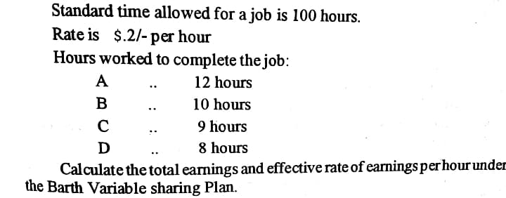 Standard time allowed for a job is 100 hours.
Rate is $.2/- per hour
Hours worked to complete the job:
A
12 hours
B
10 hours
C
9 hours
D
8 hours
Calculate the total earnings and effective rate of earnings per hour under
the Barth Variable sharing Plan.
