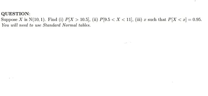 QUESTION:
Suppose X is N(10, 1). Find (i) P[X > 10.5), (ii) P[9.5 < X < 11), (iii) x such that P[X < x] = 0.95.
You will need to use Standard Normal tables.
%3D
