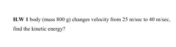 H.W 1 body (mass 800 g) changes velocity from 25 m/sec to 40 m/sec,
find the kinetic energy?
