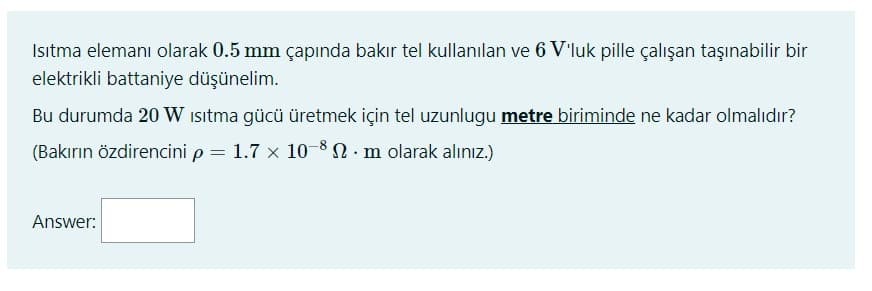 Istma elemanı olarak 0.5 mm çapında bakır tel kullanılan ve 6 V'luk pille çalışan taşınabilir bir
elektrikli battaniye düşünelim.
Bu durumda 20 W isitma gücü üretmek için tel uzunlugu metre biriminde ne kadar olmalıdır?
(Bakırın özdirencini p = 1.7 x 10-8N. m olarak alınız.)
%3D
Answer:
