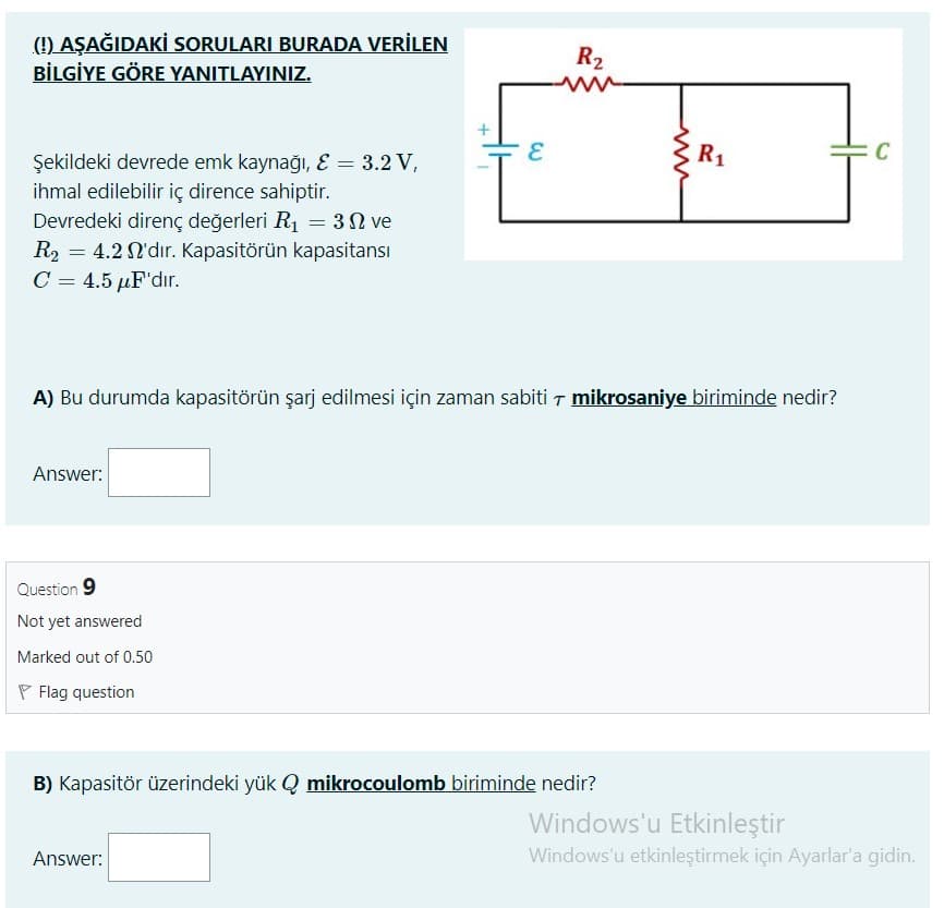 (!) AŞAĞIDAKİ SORULARI BURADA VERİLEN
BİLGİYE GÖRE YANITLAYINIZ.
R2
R1
C
Şekildeki devrede emk kaynağı, E = 3.2 V,
ihmal edilebilir iç dirence sahiptir.
Devredeki direnç değerleri R1 = 32 ve
R2 = 4.2 N'dır. Kapasitörün kapasitansı
C = 4.5 µF'dır.
A) Bu durumda kapasitörün şarj edilmesi için zaman sabiti T mikrosaniye biriminde nedir?
Answer:
Question 9
Not yet answered
Marked out of 0.50
P Flag question
B) Kapasitör üzerindeki yük Q mikrocoulomb biriminde nedir?
Windows'u Etkinleştir
Answer:
Windows'u etkinleştirmek için Ayarlar'a gidin.
