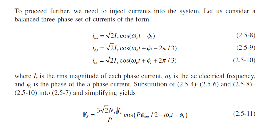 To proceed further, we need to inject currents into the system. Let us consider a
balanced three-phase set of currents of the form
ins = V21, cos(@,t + ¢; )
(2.5-8)
i = V21, cos(@,t + ¢; – 2 / 3)
(2.5-9)
is
= /21, cos(@.t + ¢; +2t / 3)
(2.5-10)
%3D
where I, is the rms magnitude of each phase current, @, is the ac electrical frequency,
and ø, is the phase of the a-phase current. Substitution of (2.5-4)–(2.5-6) and (2.5-8)–
(2.5-10) into (2.5-7) and simplifying yields
-cos(POm /2– @.t – 0,)
P
Fs =
(2.5-11)
us.
