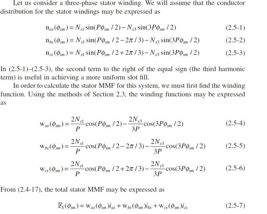 Let us consider a three-phase stator winding. We will assume that the conductor
distribution for the stator windings may be expressed as
nas (Øsm) = N31 sin(Pøsm / 2) – N3 sin(3Posm
/2)
(2.5-1)
n (Øsm) = N51 sin(Pøsm / 2 – 2n / 3) – N3 sin(3PO,m / 2)
(2.5-2)
nes (Øsm) = Ng1 Ssin(Pøsm / 2+ 27t / 3)– N33 sin(3POsm / 2)
(2.5-3)
us.
In (2.5-1)–(2.5-3), the second term to the right of the equal sign (the third harmonic
term) is useful in achieving a more uniform slot fill.
In order to calculate the stator MMF for this system, we must first find the winding
function. Using the methods of Section 2.3, the winding functions may be expressed
as
2N s1
2N3
-cos(3РФ,m / 2)
ЗР
Was (Osm) =
-cos(Pom / 2)-
P
(2.5-4)
2N 53
s cos(POsm /2– 2n / 3)–-
P
Whs (Osm)=
-cos(3РФ,m / 2)
ЗР
(2.5-5)
2N31
-cos(Posm / 2 + 2n / 3)–
P
2N3
-cos(3POsm / 2)
ЗР
Wes (Øsm)=
(2.5-6)
From (2.4-17), the total stator MMF may be expressed as
Fs (Øsm) = Was (Øsm )i as + W bs (Øsm )ibs + W cs (Øsm )ies
(2.5-7)
CS
