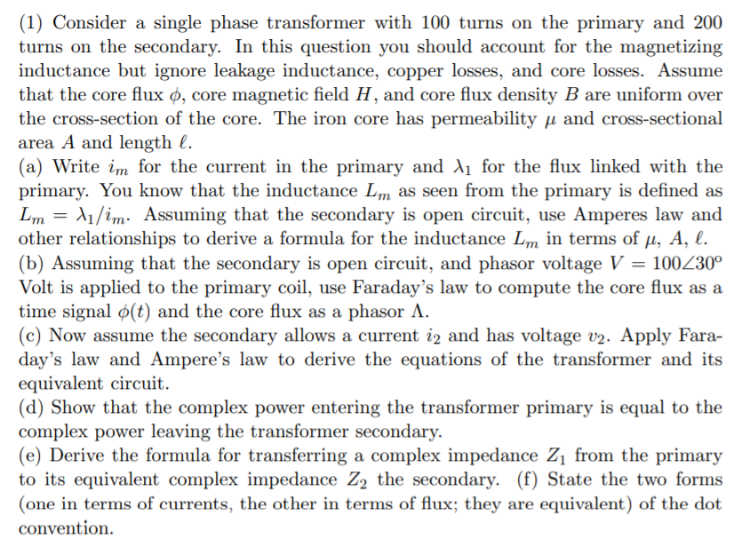 (1) Consider a single phase transformer with 100 turns on the primary and 200
turns on the secondary. In this question you should account for the magnetizing
inductance but ignore leakage inductance, copper losses, and core losses. Assume
that the core flux ø, core magnetic field H, and core flux density B are uniform over
the cross-section of the core. The iron core has permeability µ and cross-sectional
area A and length l.
(a) Write im for the current in the primary and A1 for the flux linked with the
primary. You know that the inductance Lm as seen from the primary is defined as
Lm =
other relationships to derive a formula for the inductance Lm in terms of µ, A, l.
(b) Assuming that the secondary is open circuit, and phasor voltage V = 100Z30°
Volt is applied to the primary coil, use Faraday's law to compute the core flux as a
time signal ø(t) and the core flux as a phasor A.
(c) Now assume the secondary allows a current iz and has voltage v2. Apply Fara-
day's law and Ampere's law to derive the equations of the transformer and its
equivalent circuit.
(d) Show that the complex power entering the transformer primary is equal to the
complex power leaving the transformer secondary.
(e) Derive the formula for transferring a complex impedance Zị from the primary
to its equivalent complex impedance Z2 the secondary. (f) State the two forms
(one in terms of currents, the other in terms of flux; they are equivalent) of the dot
11/im: Assuming that the secondary is open circuit, use Amperes law and
convention.
