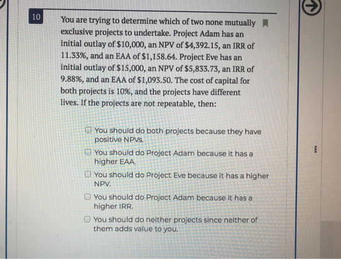 10
You are trying to determine which of two none mutually
exclusive projects to undertake. Project Adam has an
initial outlay of $10,000, an NPV of $4,392.15, an IRR of
11.33%, and an EAA of $1,158.64. Project Eve has an
initial outlay of $15,000, an NPV of $5,833.73, an IRR of
9.88%, and an EAA of $1,093.50. The cost of capital for
both projects is 10%, and the projects have different
lives. If the projects are not repeatable, then:
You should do both projects because they have
positive NPVs.
You should do Project Adam because it has a
higher EAA.
You should do Project Eve because it has a higher
NPV.
You should do Project Adam because it has a
higher IRR.
You should do neither projects since neither of
them adds value to you.