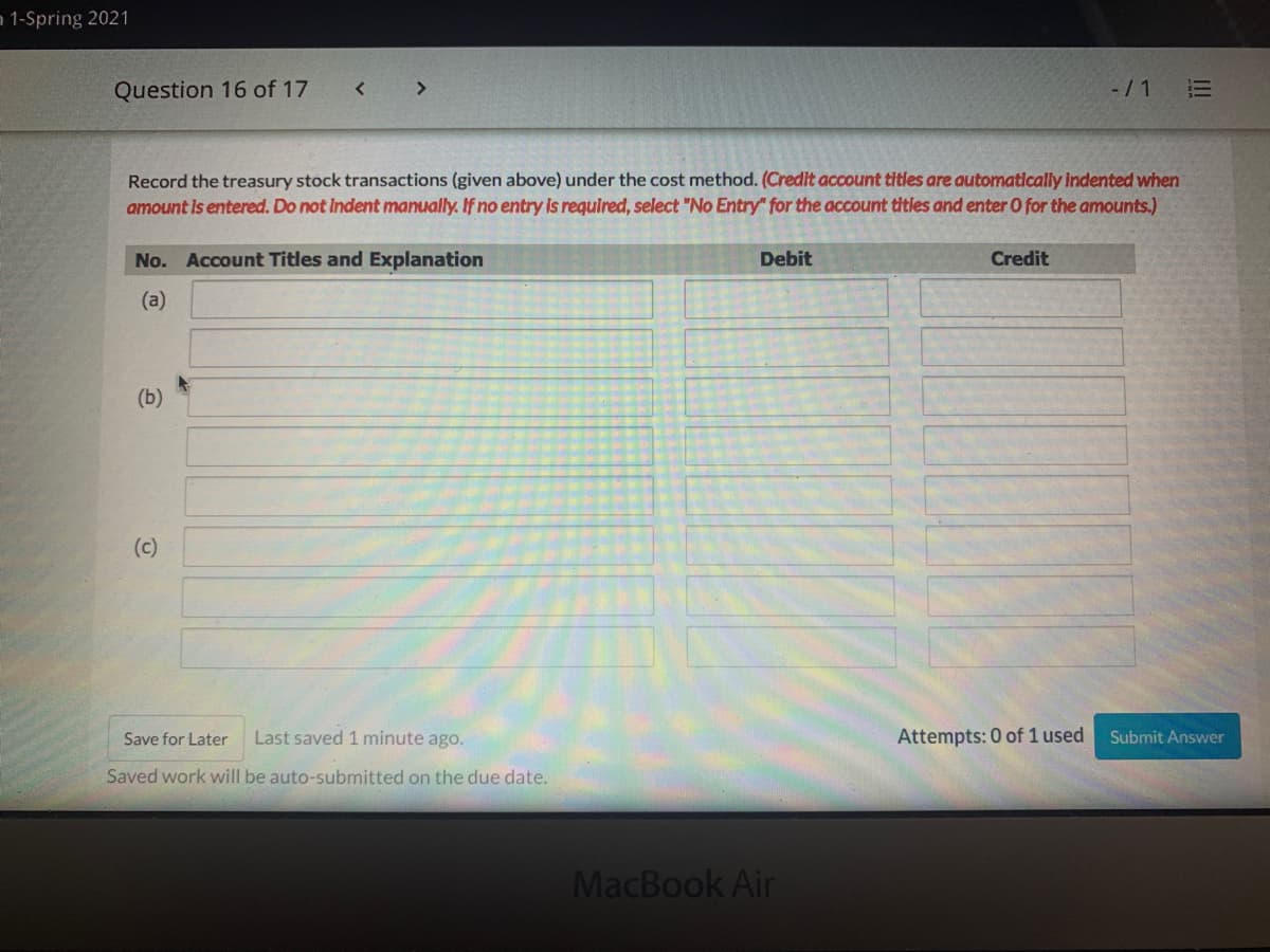 a 1-Spring 2021
Question 16 of 17
< >
-/1 E
Record the treasury stock transactions (given above) under the cost method. (Credit account tities are automatically indented when
amount is entered. Do not indent manually. If no entry is requlred, select "No Entry" for the account titles and enter O for the amounts.)
No. Account Titles and Explanation
Debit
Credit
(a)
(b)
(c)
Save for Later
Last saved 1 minute ago.
Attempts: 0 of 1 used
Submit Answer
Saved work will be auto-submitted on the due date.
MacBook Air
