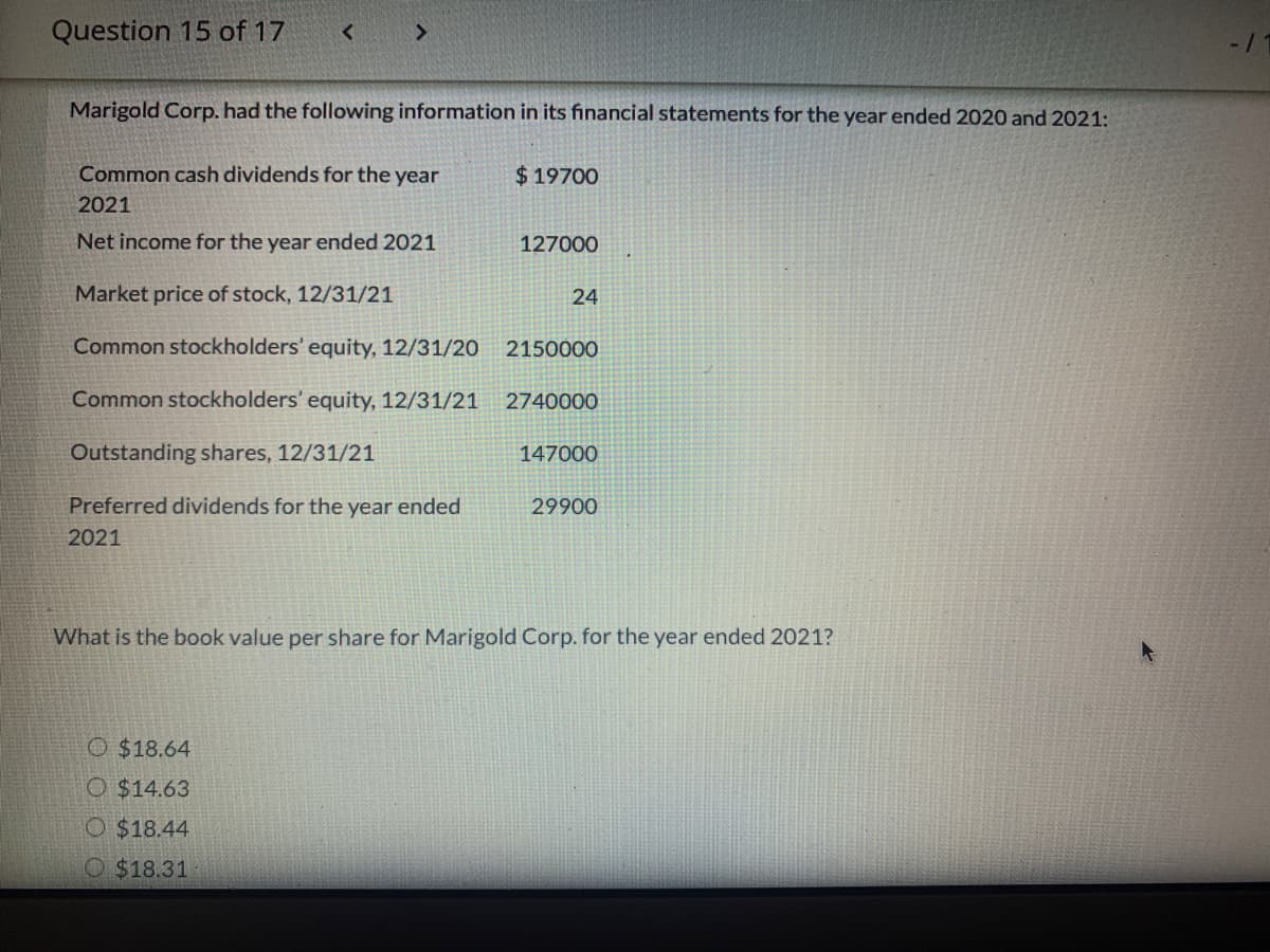 Question 15 of 17
Marigold Corp. had the following information in its financial statements for the year ended 2020 and 2021:
Common cash dividends for the year
$19700
2021
Net income for the year ended 2021
127000
Market price of stock, 12/31/21
24
Common stockholders' equity, 12/31/20
2150000
Common stockholders' equity, 12/31/21
2740000
Outstanding shares, 12/31/21
147000
Preferred dividends for the year ended
29900
2021
What is the book value per share for Marigold Corp. for the year ended 2021?
O $18.64
O $14.63
O $18.44
O $18.31
