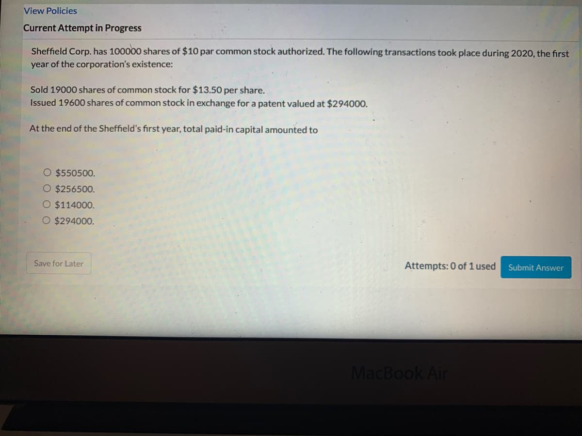 View Policies
Current Attempt in Progress
Sheffield Corp. has 100000 shares of $10 par common stock authorized. The following transactions took place during 2020, the first
year of the corporation's existence:
Sold 19000 shares of common stock for $13.50 per share.
Issued 19600 shares of common stock in exchange for a patent valued at $294000.
At the end of the Sheffield's fırst year, total paid-in capital amounted to
O $550500.
O $256500.
O $114000.
O $294000.
Save for Later
Attempts: 0 of 1 used
Submit Answer
MacBook Air
