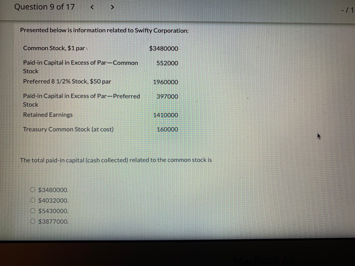 Question 9 of 17
-11
Presented below is information related to Swifty Corporation:
Common Stock, $1 par
$3480000
Paid-in Capital in Excess of Par-Common
552000
Stock
Preferred 8 1/2% Stock, $50 par
1960000
Paid-in Capital in Excess of Par-Preferred
397000
Stock
Retained Earnings
1410000
Treasury Common Stock (at cost)
160000
The total paid-in capital (cash collected) related to the common stock is
O $3480000.
O $4032000.
O $5430000.
O $3877000.
