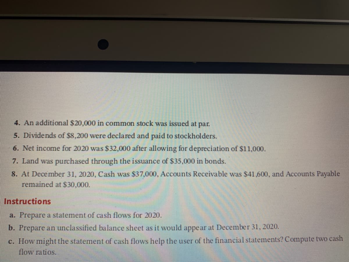 4. An additịonal $20,000 in common stock was issued at par.
5. Dividends of $8,200 were declared and paid to stockholders.
6. Net income for 2020 was $32,000 after allowing for depreciation of $11,000.
7. Land was purchased through the issuance of $35,000 in bonds.
8. At December 31, 2020, Cash was $37,000, Accounts Receivable was $41,600, and Accounts Payable
remained at $30,000.
Instructions
a. Prepare a statement of cash flows for 2020.
b. Prepare an unclassified balance sheet as it would appe ar at December 31, 2020.
c. How might the statement of cash flows help the user of the financial statements? Compute two cash
flow ratios.
