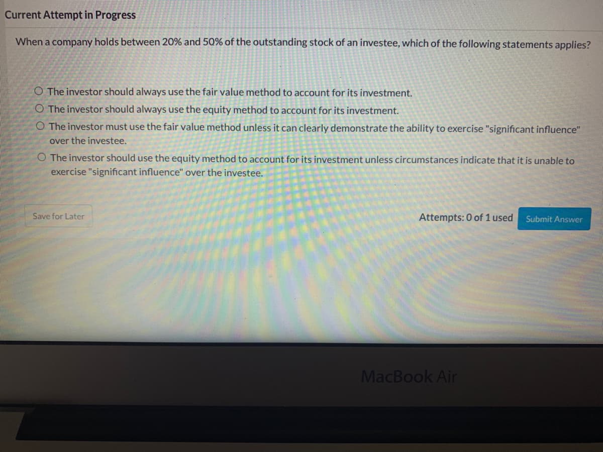 Current Attempt in Progress
When a company holds between 20% and 50% of the outstanding stock of an investee, which of the following statements applies?
O The investor should always use the fair value method to account for its investment.
O The investor should always use the equity method to account for its investment.
O The investor must use the fair value method unless it can clearly demonstrate the ability to exercise "significant influence"
over the investee.
O The investor should use the equity method to account for its investment unless circumstances indicate that it is unable to
exercise "significant influence" over the investee.
Save for Later
Attempts: 0 of 1 used
Submit Answer
MacBook Air
