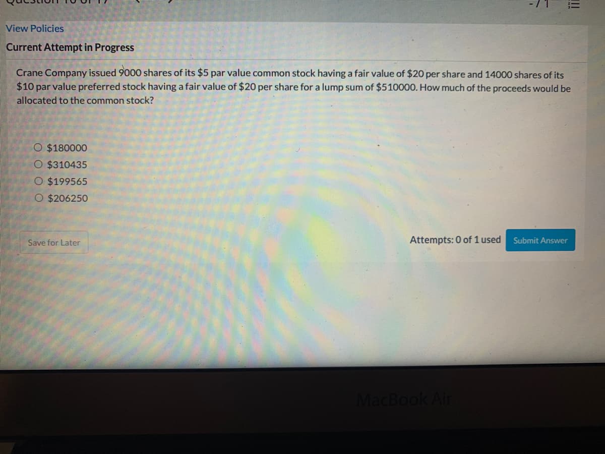 View Policies
Current Attempt in Progress
Crane Company issued 9000 shares of its $5 par value common stock having a fair value of $20 per share and 14000 shares of its
$10 par value preferred stock having a fair value of $20 per share for a lump sum of $510000. How much of the proceeds would be
allocated to the common stock?
O $180000
O $310435
O $199565
O $206250
Save for Later
Attempts: 0 of 1 used
Submit Answer
MacBook Air
