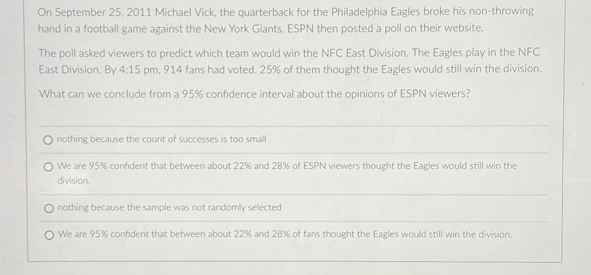 On September 25, 2011 Michael Vick, the quarterback for the Philadelphia Eagles broke his non-throwing
hand in a football game against the New York Giants. ESPN then posted a poll on their website.
The poll asked viewers to predict which team would win the NFC East Division. The Eagles play in the NFC
East Division. By 4:15 pm, 914 fans had voted. 25% of them thought the Eagles would still win the division.
What can we conclude from a 95% confidence interval about the opinions of ESPN viewers?
nothing because the count of successes is too small
O We are 95% confident that between about 22% and 28% of ESPN viewers thought the Eagles would still win the
division.
O nothing because the sample was not randomly selected
O We are 95% confident that between about 22% and 28% of fans thought the Eagles would still win the division.