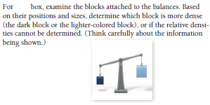 For
box, examine the blocks attached to the balances. Based
on their positions and sizes, determine which block is more dense
(the dark block or the lighter-colored block), or if the relative densi-
ties cannot be determined. (Think carefully about the information
being shown.)
