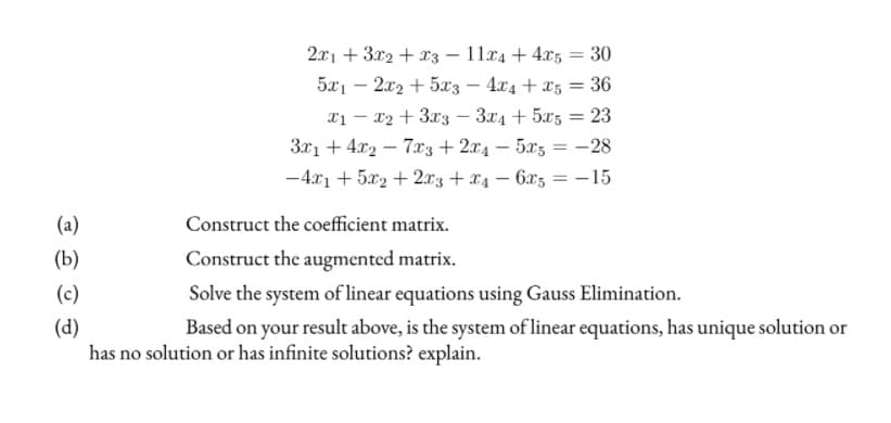 2x1 + 3x2 + x3 – 11x4 + 4x5 = 30
5x1 – 2x2 + 5x'3 – 4x4 + x5 = 36
|
Tị – x2 +3x3 – 3x4 + 5x5 = 23
3x1 + 4x2 – 7.x3 + 2x4 – 5x3 = -28
%3D
-4x1 + 5x2 + 2xz + x4 – 6x5 = –-15
%3D
(a)
Construct the coeficient matrix.
(b)
Construct the augmented matrix.
(c)
Solve the system of linear equations using Gauss Elimination.
(d)
has no solution or has infinite solutions? explain.
Based on your result above, is the system of linear equations, has unique solution or
